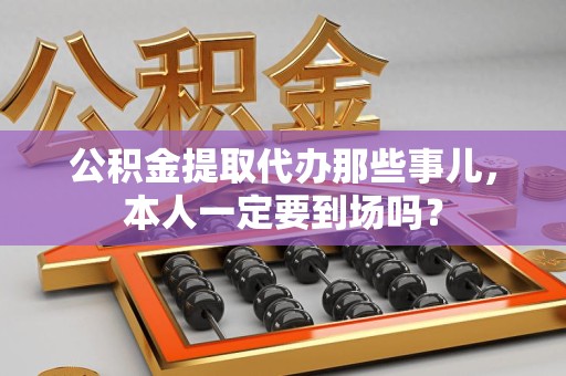 埇桥公积金提取代办那些事儿，本人一定要到场吗？